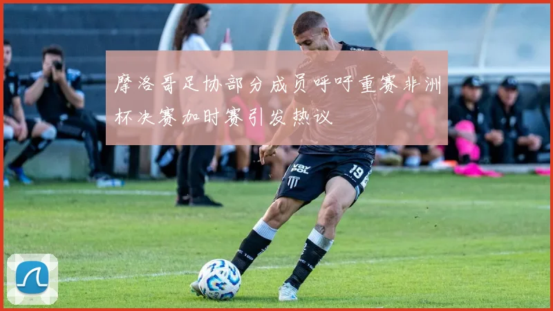摩洛哥足协部分成员呼吁重赛非洲杯决赛加时赛引发热议