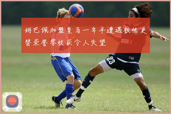姆巴佩加盟皇马一年半遭遇教练更替荣誉零收获令人失望