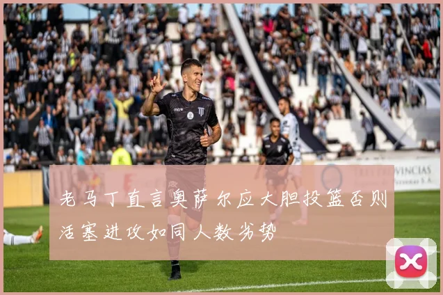 老马丁直言奥萨尔应大胆投篮否则活塞进攻如同人数劣势