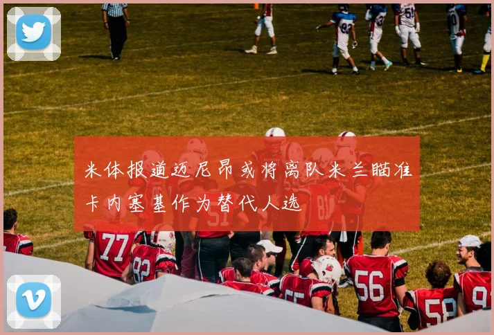 米体报道迈尼昂或将离队米兰瞄准卡内塞基作为替代人选