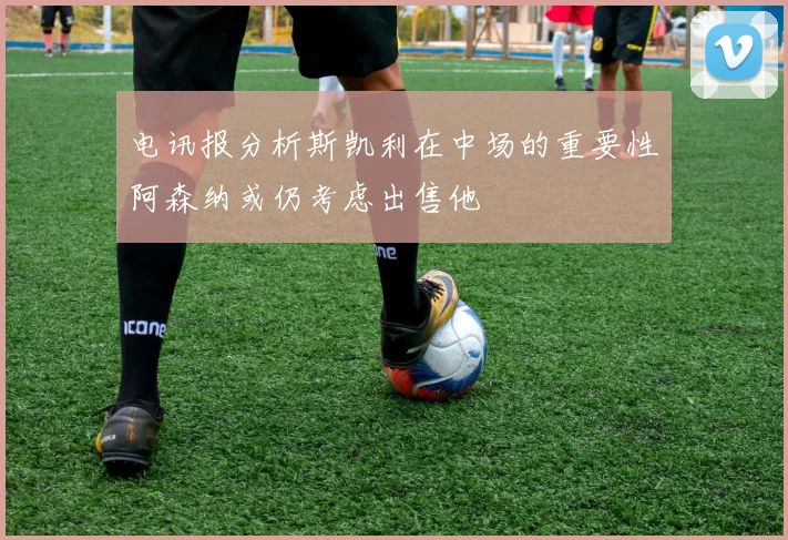 电讯报分析斯凯利在中场的重要性阿森纳或仍考虑出售他