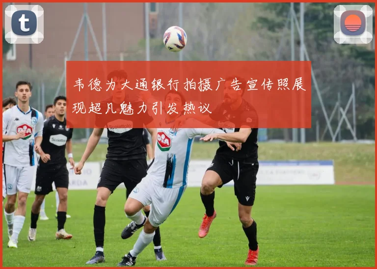 韦德为大通银行拍摄广告宣传照展现超凡魅力引发热议