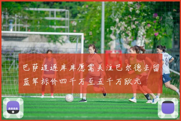 巴萨追逐库库愿需关注巴尔德去留蓝军标价四千万至五千万欧元