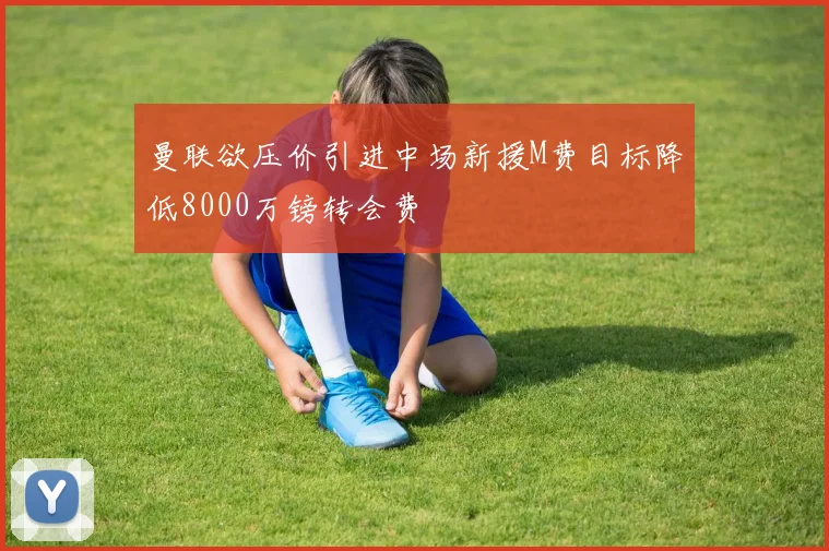 曼联欲压价引进中场新援M费目标降低8000万镑转会费