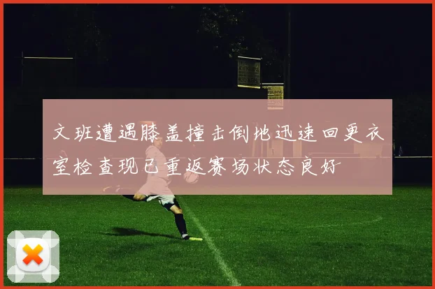 文班遭遇膝盖撞击倒地迅速回更衣室检查现已重返赛场状态良好