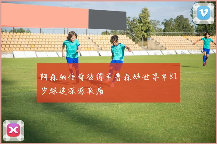 阿森纳传奇彼得辛普森辞世享年81岁球迷深感哀痛