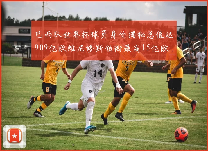 巴西队世界杯球员身价揭秘总值达909亿欧维尼修斯领衔最高15亿欧