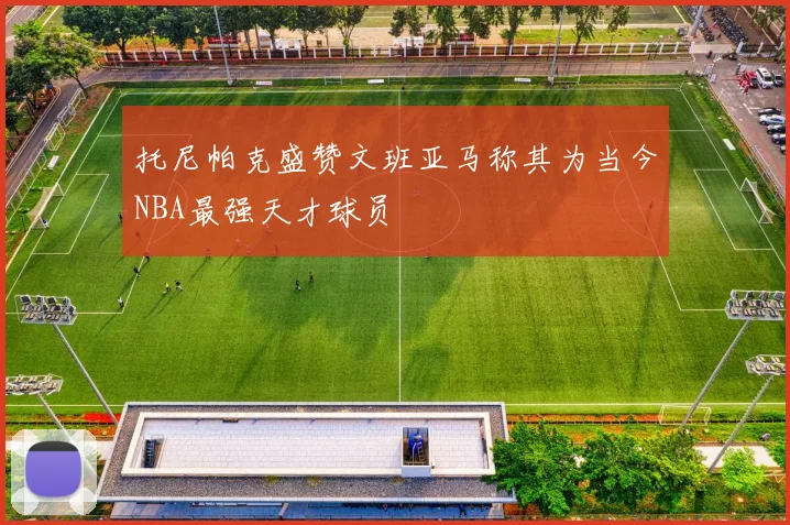 托尼帕克盛赞文班亚马称其为当今NBA最强天才球员