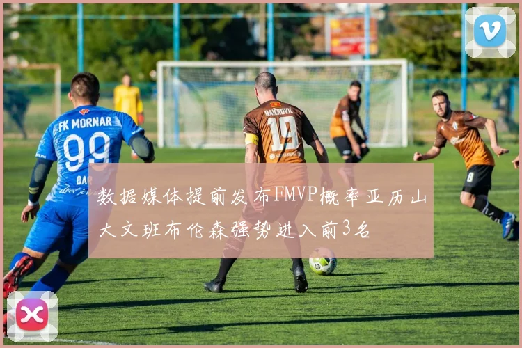 数据媒体提前发布FMVP概率亚历山大文班布伦森强势进入前3名