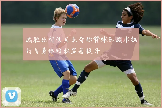 战胜独行侠后米奇称赞球队战术执行与身体对抗显著提升